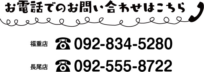 お電話でのお問い合わせはこちら 福重店 092-834-5280 長尾店 092-555-8722