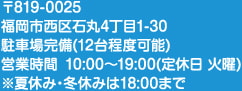 〒819-0025 福岡市西区石丸4丁目1-30 駐車場完備（12台程度可能） 営業時間 10:00～19:00（定休日 火曜）※夏休み・冬休みは18:00まで