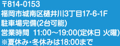 〒814-0153 福岡市城南区樋井川3丁目17-6-1F 駐車場完備（2台可能） 営業時間 11:00～19:00（定休日 火曜）※夏休み・冬休みは18:00まで